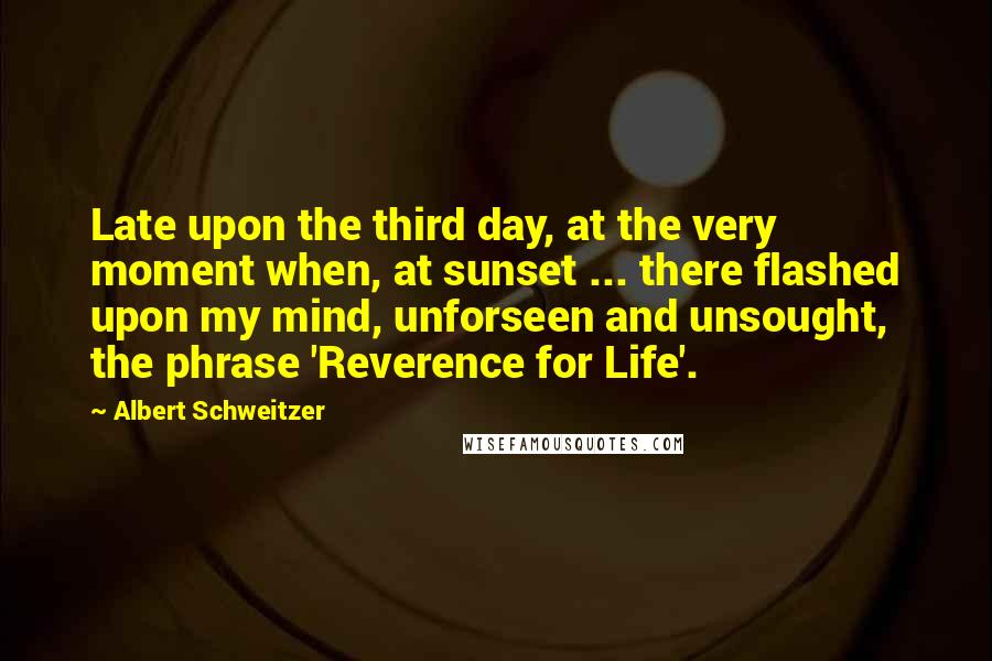 Albert Schweitzer Quotes: Late upon the third day, at the very moment when, at sunset ... there flashed upon my mind, unforseen and unsought, the phrase 'Reverence for Life'.