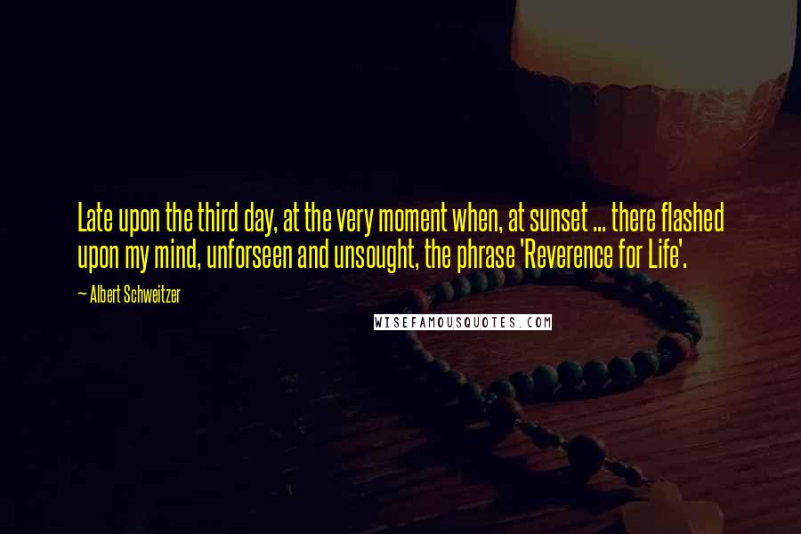 Albert Schweitzer Quotes: Late upon the third day, at the very moment when, at sunset ... there flashed upon my mind, unforseen and unsought, the phrase 'Reverence for Life'.