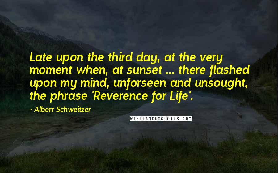Albert Schweitzer Quotes: Late upon the third day, at the very moment when, at sunset ... there flashed upon my mind, unforseen and unsought, the phrase 'Reverence for Life'.