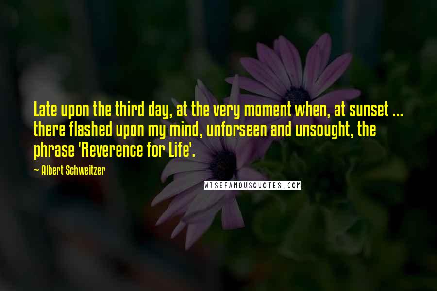 Albert Schweitzer Quotes: Late upon the third day, at the very moment when, at sunset ... there flashed upon my mind, unforseen and unsought, the phrase 'Reverence for Life'.
