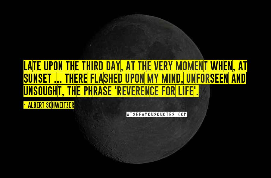Albert Schweitzer Quotes: Late upon the third day, at the very moment when, at sunset ... there flashed upon my mind, unforseen and unsought, the phrase 'Reverence for Life'.