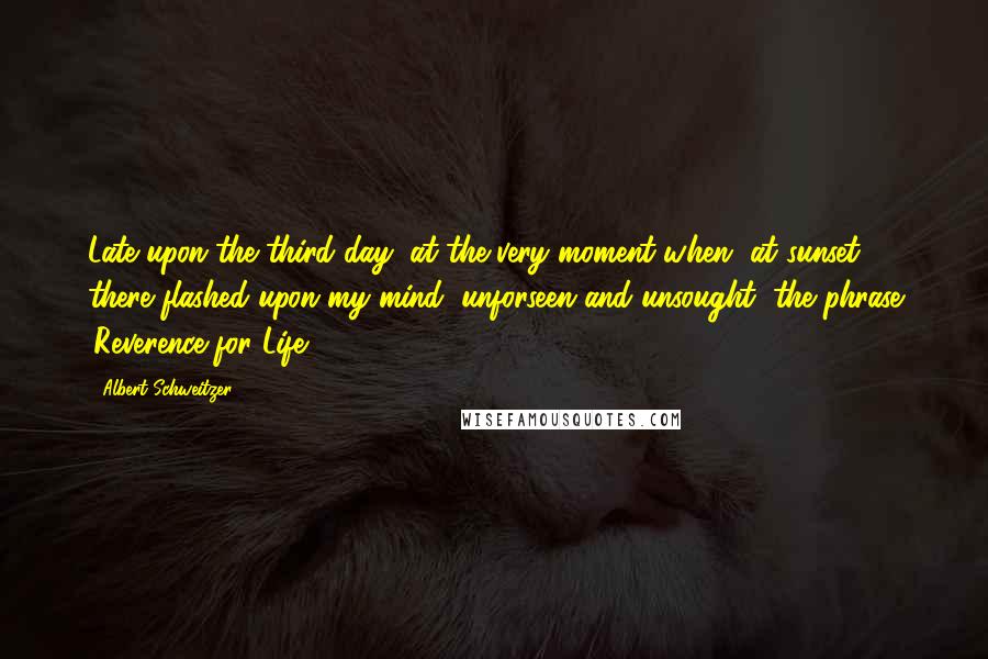 Albert Schweitzer Quotes: Late upon the third day, at the very moment when, at sunset ... there flashed upon my mind, unforseen and unsought, the phrase 'Reverence for Life'.