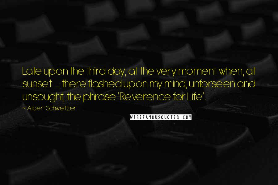 Albert Schweitzer Quotes: Late upon the third day, at the very moment when, at sunset ... there flashed upon my mind, unforseen and unsought, the phrase 'Reverence for Life'.