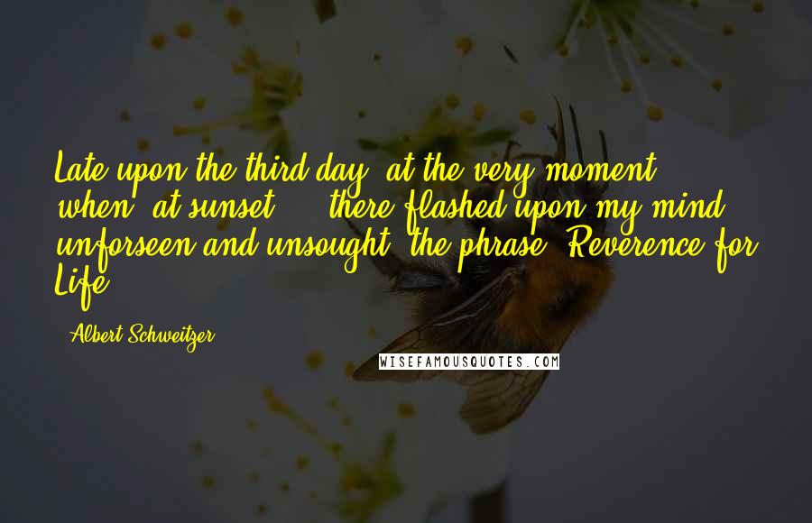 Albert Schweitzer Quotes: Late upon the third day, at the very moment when, at sunset ... there flashed upon my mind, unforseen and unsought, the phrase 'Reverence for Life'.