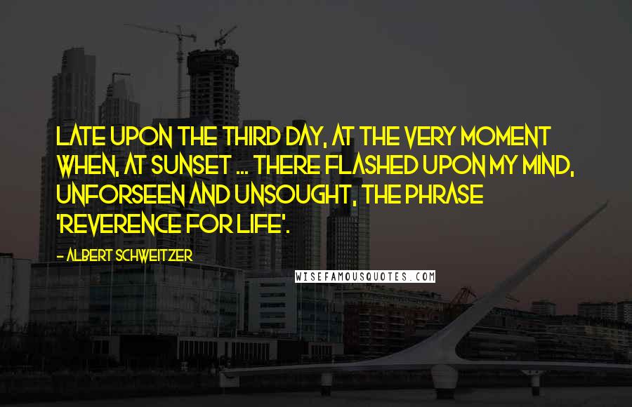 Albert Schweitzer Quotes: Late upon the third day, at the very moment when, at sunset ... there flashed upon my mind, unforseen and unsought, the phrase 'Reverence for Life'.