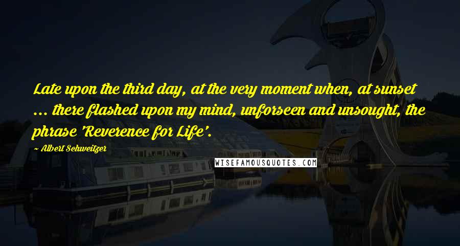 Albert Schweitzer Quotes: Late upon the third day, at the very moment when, at sunset ... there flashed upon my mind, unforseen and unsought, the phrase 'Reverence for Life'.