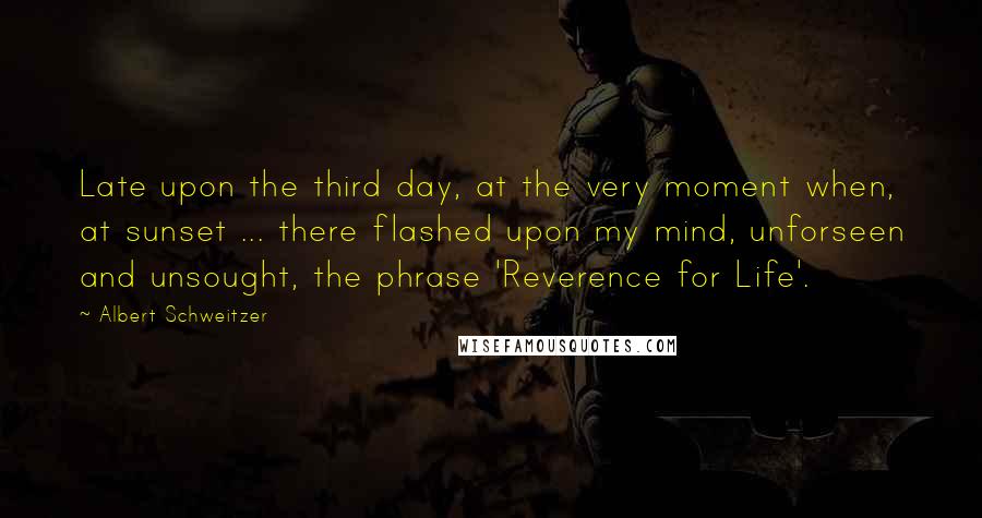 Albert Schweitzer Quotes: Late upon the third day, at the very moment when, at sunset ... there flashed upon my mind, unforseen and unsought, the phrase 'Reverence for Life'.