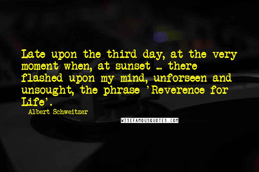 Albert Schweitzer Quotes: Late upon the third day, at the very moment when, at sunset ... there flashed upon my mind, unforseen and unsought, the phrase 'Reverence for Life'.