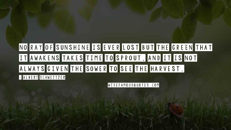 Albert Schweitzer Quotes: No ray of sunshine is ever lost but the green that it awakens takes time to sprout, and it is not always given the sower to see the harvest.