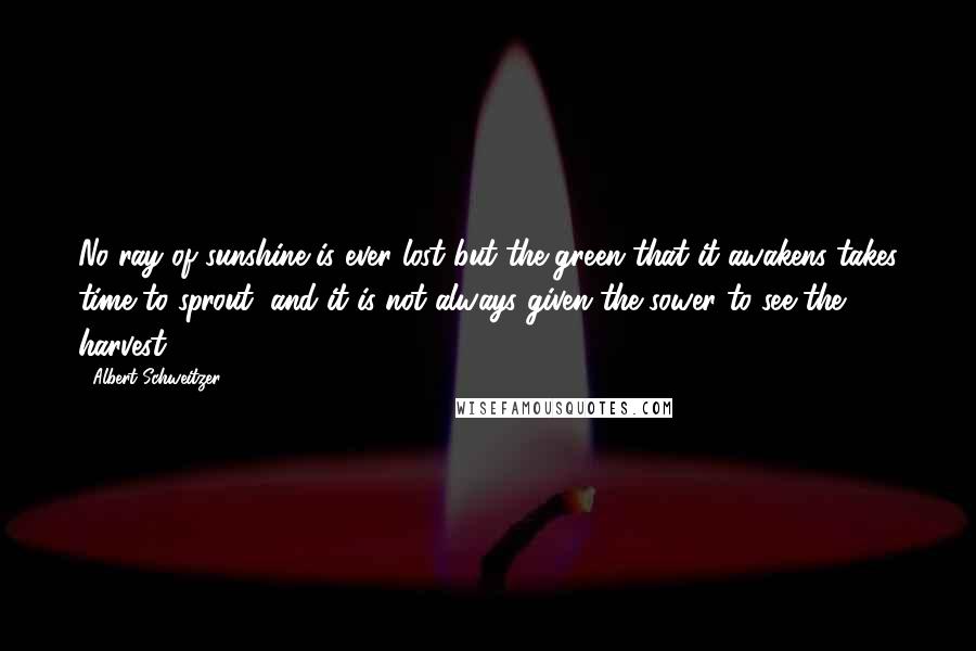 Albert Schweitzer Quotes: No ray of sunshine is ever lost but the green that it awakens takes time to sprout, and it is not always given the sower to see the harvest.