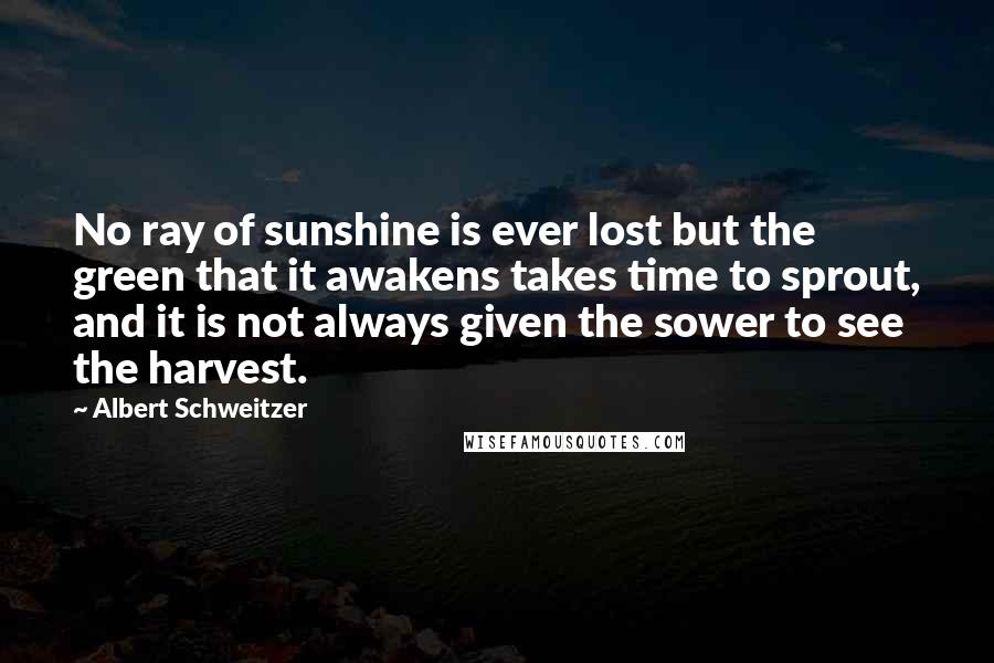 Albert Schweitzer Quotes: No ray of sunshine is ever lost but the green that it awakens takes time to sprout, and it is not always given the sower to see the harvest.