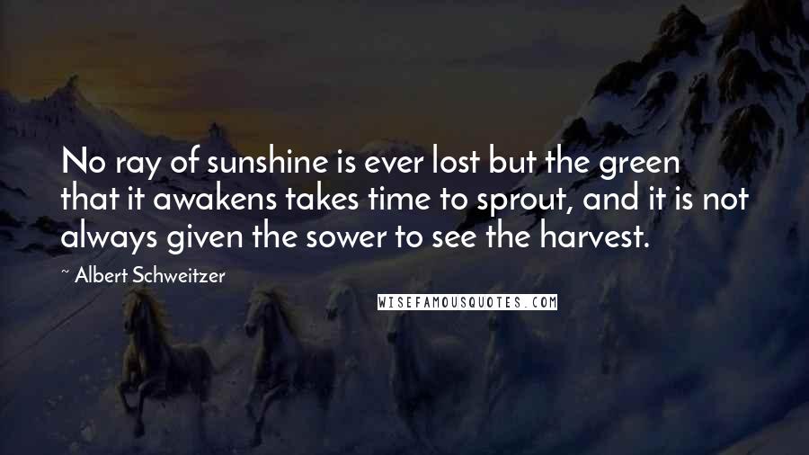 Albert Schweitzer Quotes: No ray of sunshine is ever lost but the green that it awakens takes time to sprout, and it is not always given the sower to see the harvest.