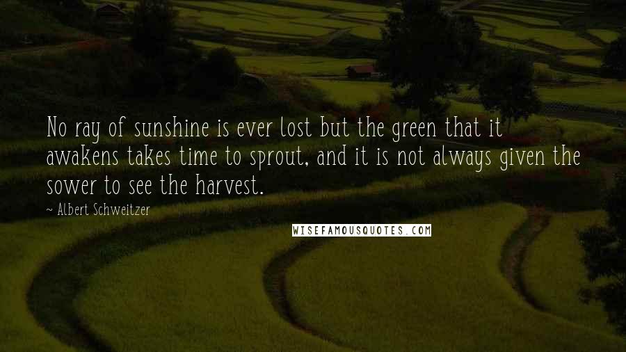 Albert Schweitzer Quotes: No ray of sunshine is ever lost but the green that it awakens takes time to sprout, and it is not always given the sower to see the harvest.