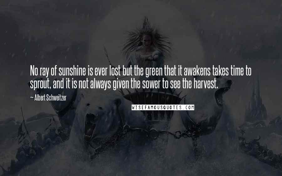 Albert Schweitzer Quotes: No ray of sunshine is ever lost but the green that it awakens takes time to sprout, and it is not always given the sower to see the harvest.