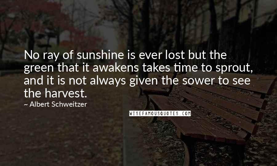 Albert Schweitzer Quotes: No ray of sunshine is ever lost but the green that it awakens takes time to sprout, and it is not always given the sower to see the harvest.