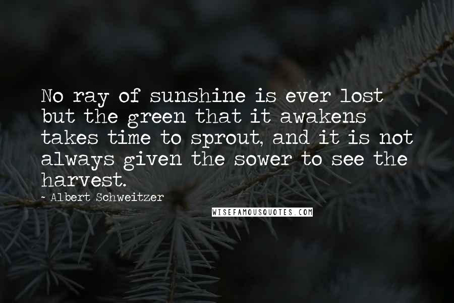 Albert Schweitzer Quotes: No ray of sunshine is ever lost but the green that it awakens takes time to sprout, and it is not always given the sower to see the harvest.