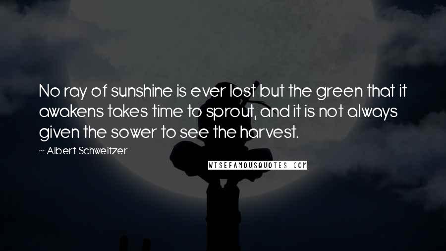 Albert Schweitzer Quotes: No ray of sunshine is ever lost but the green that it awakens takes time to sprout, and it is not always given the sower to see the harvest.