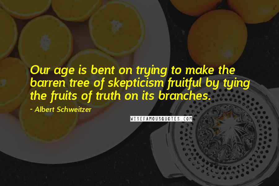 Albert Schweitzer Quotes: Our age is bent on trying to make the barren tree of skepticism fruitful by tying the fruits of truth on its branches.