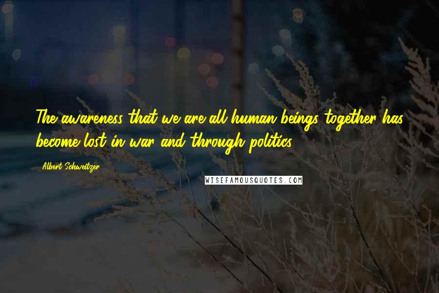 Albert Schweitzer Quotes: The awareness that we are all human beings together has become lost in war and through politics.