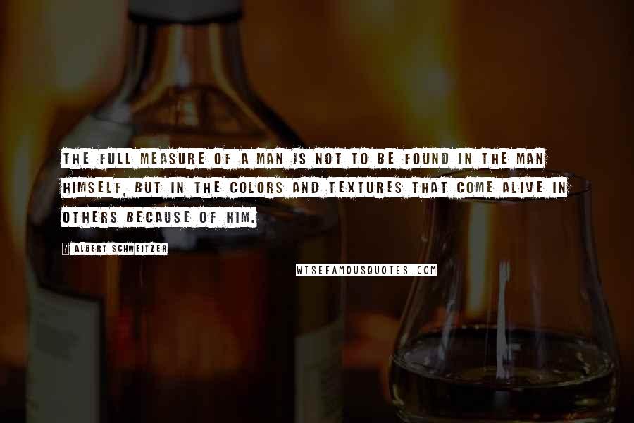 Albert Schweitzer Quotes: The Full Measure of a man is not to be found in the man himself, but in the colors and textures that come alive in others because of him.