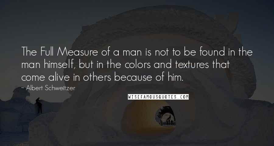 Albert Schweitzer Quotes: The Full Measure of a man is not to be found in the man himself, but in the colors and textures that come alive in others because of him.