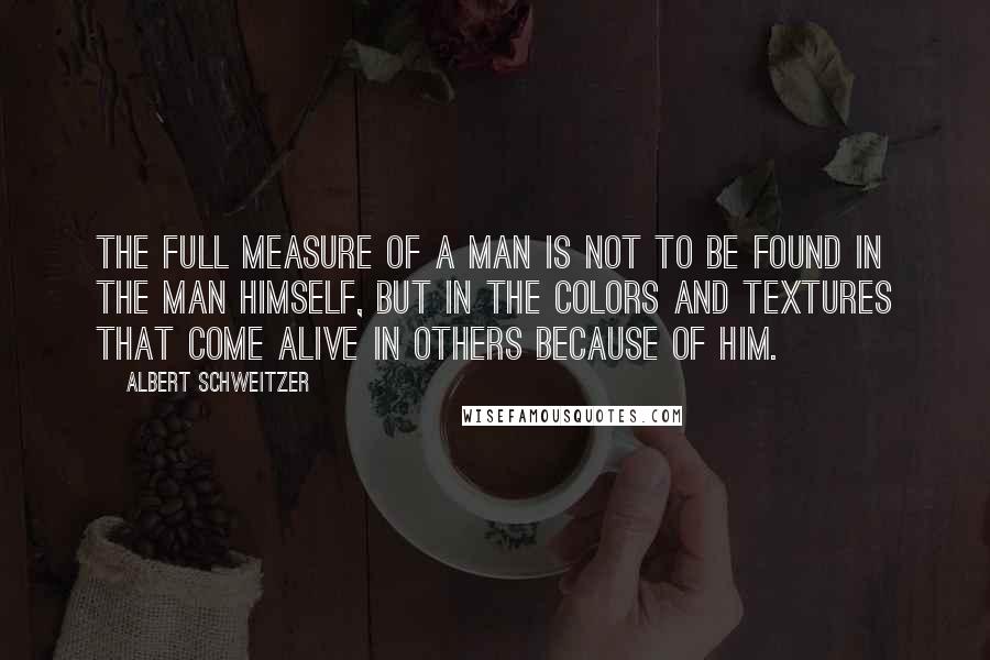 Albert Schweitzer Quotes: The Full Measure of a man is not to be found in the man himself, but in the colors and textures that come alive in others because of him.