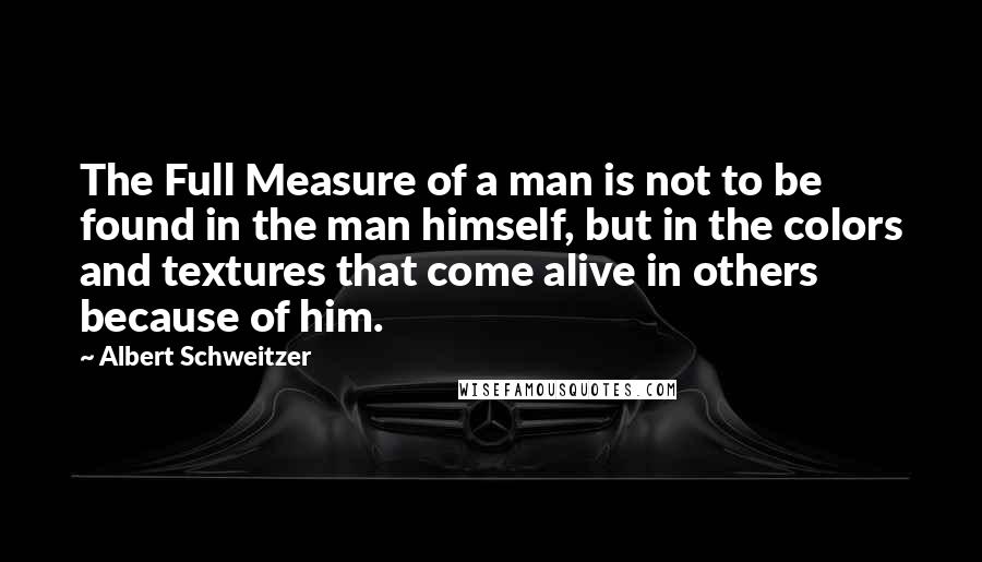 Albert Schweitzer Quotes: The Full Measure of a man is not to be found in the man himself, but in the colors and textures that come alive in others because of him.