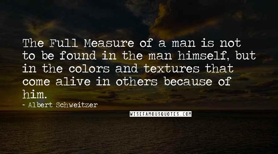 Albert Schweitzer Quotes: The Full Measure of a man is not to be found in the man himself, but in the colors and textures that come alive in others because of him.