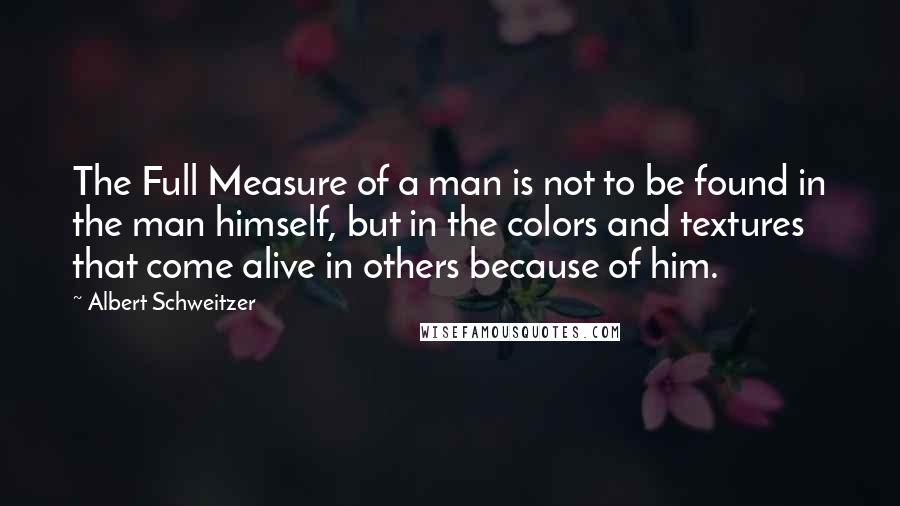 Albert Schweitzer Quotes: The Full Measure of a man is not to be found in the man himself, but in the colors and textures that come alive in others because of him.