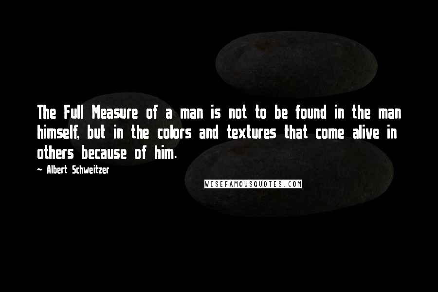 Albert Schweitzer Quotes: The Full Measure of a man is not to be found in the man himself, but in the colors and textures that come alive in others because of him.