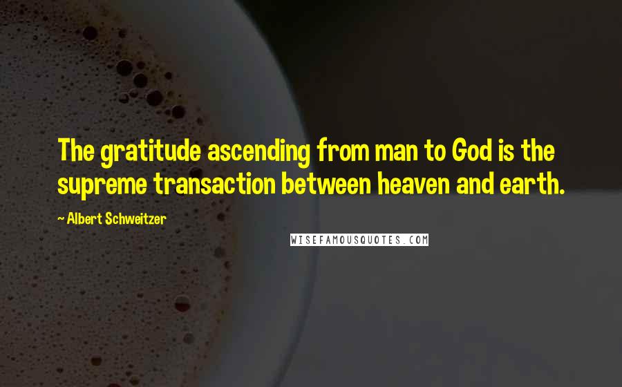 Albert Schweitzer Quotes: The gratitude ascending from man to God is the supreme transaction between heaven and earth.