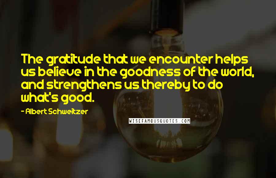 Albert Schweitzer Quotes: The gratitude that we encounter helps us believe in the goodness of the world, and strengthens us thereby to do what's good.