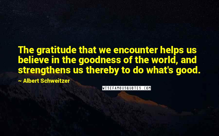 Albert Schweitzer Quotes: The gratitude that we encounter helps us believe in the goodness of the world, and strengthens us thereby to do what's good.