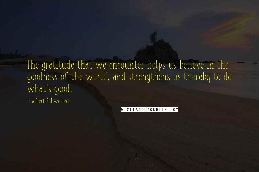 Albert Schweitzer Quotes: The gratitude that we encounter helps us believe in the goodness of the world, and strengthens us thereby to do what's good.