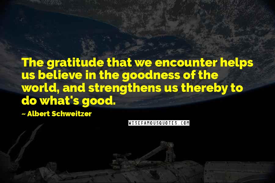 Albert Schweitzer Quotes: The gratitude that we encounter helps us believe in the goodness of the world, and strengthens us thereby to do what's good.