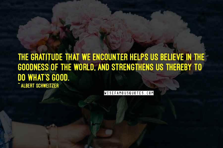 Albert Schweitzer Quotes: The gratitude that we encounter helps us believe in the goodness of the world, and strengthens us thereby to do what's good.