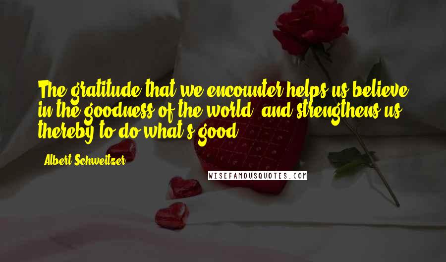 Albert Schweitzer Quotes: The gratitude that we encounter helps us believe in the goodness of the world, and strengthens us thereby to do what's good.