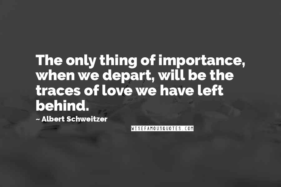 Albert Schweitzer Quotes: The only thing of importance, when we depart, will be the traces of love we have left behind.