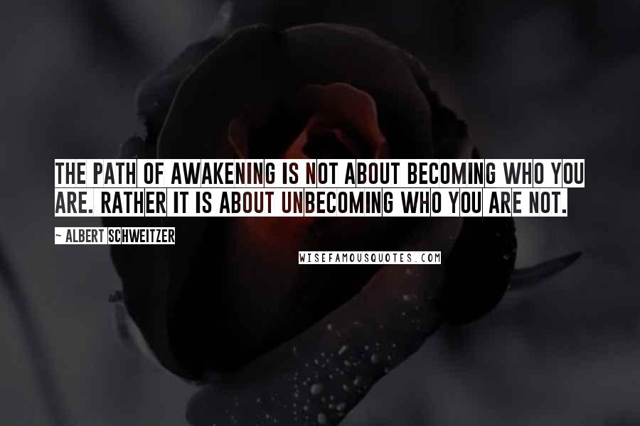 Albert Schweitzer Quotes: The path of awakening is not about becoming who you are. Rather it is about unbecoming who you are not.