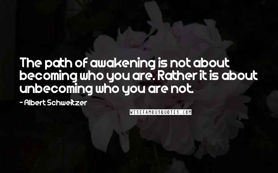 Albert Schweitzer Quotes: The path of awakening is not about becoming who you are. Rather it is about unbecoming who you are not.