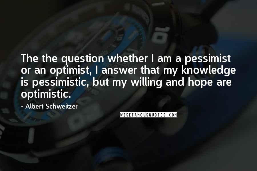 Albert Schweitzer Quotes: The the question whether I am a pessimist or an optimist, I answer that my knowledge is pessimistic, but my willing and hope are optimistic.