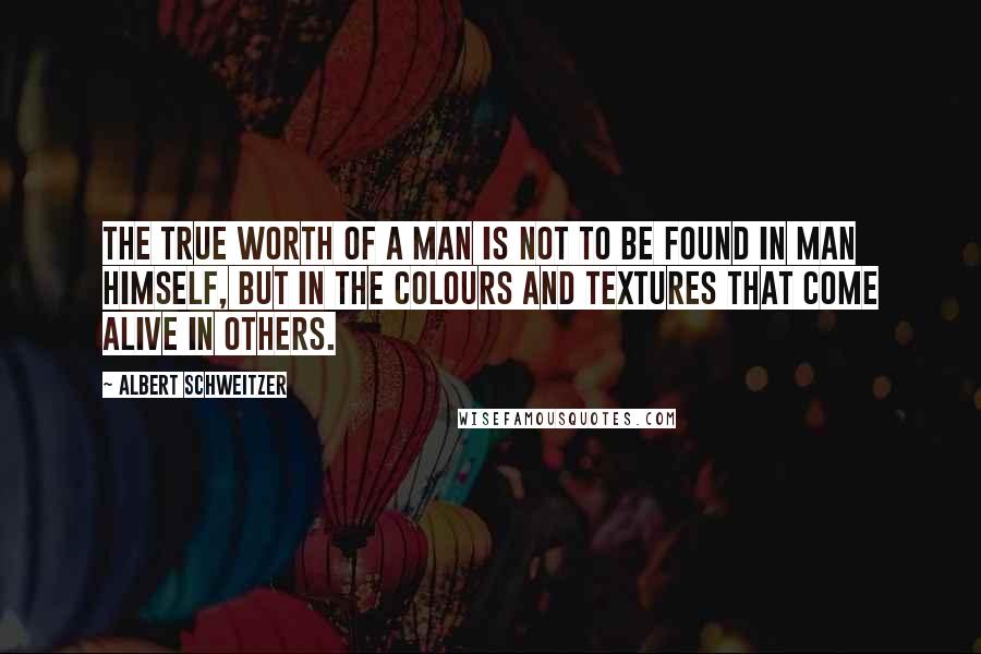 Albert Schweitzer Quotes: The true worth of a man is not to be found in man himself, but in the colours and textures that come alive in others.