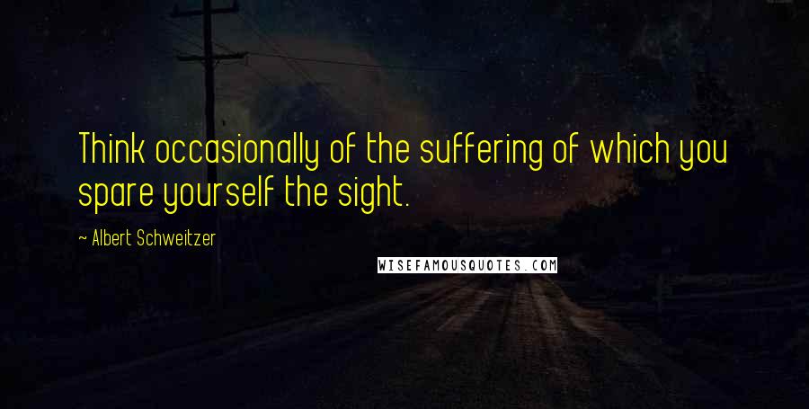 Albert Schweitzer Quotes: Think occasionally of the suffering of which you spare yourself the sight.