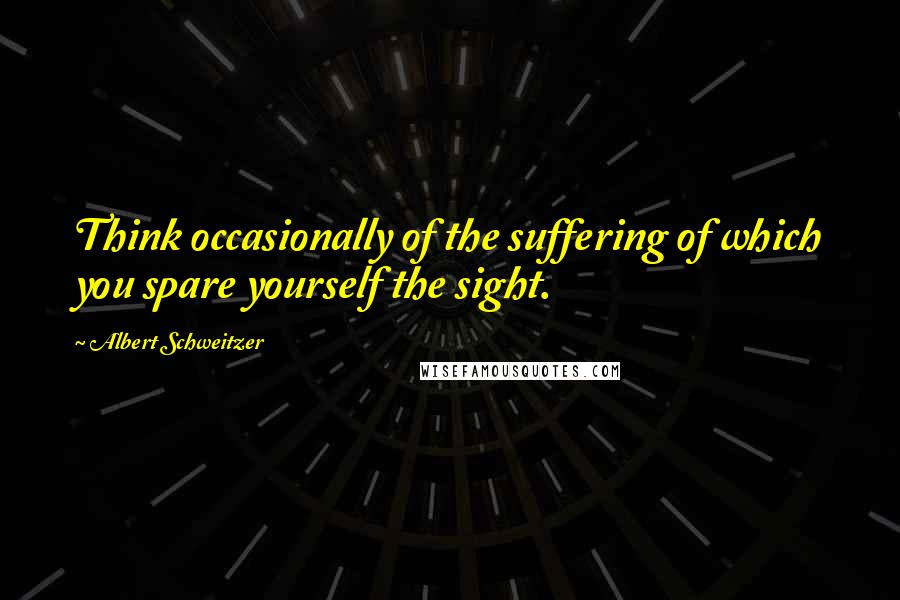 Albert Schweitzer Quotes: Think occasionally of the suffering of which you spare yourself the sight.