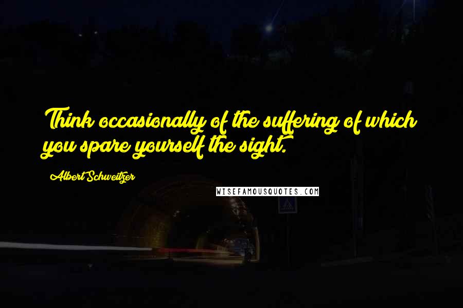 Albert Schweitzer Quotes: Think occasionally of the suffering of which you spare yourself the sight.