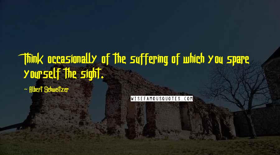 Albert Schweitzer Quotes: Think occasionally of the suffering of which you spare yourself the sight.