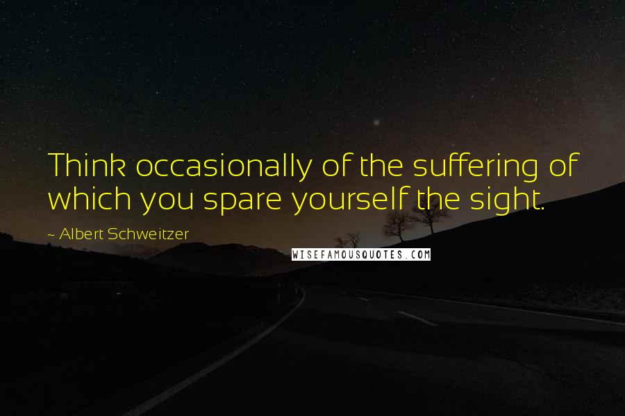 Albert Schweitzer Quotes: Think occasionally of the suffering of which you spare yourself the sight.