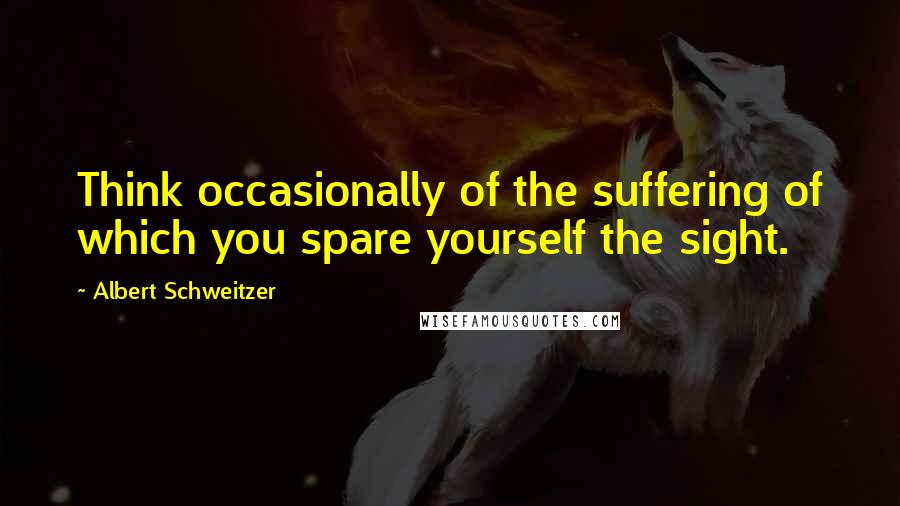 Albert Schweitzer Quotes: Think occasionally of the suffering of which you spare yourself the sight.