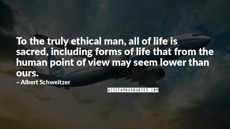 Albert Schweitzer Quotes: To the truly ethical man, all of life is sacred, including forms of life that from the human point of view may seem lower than ours.