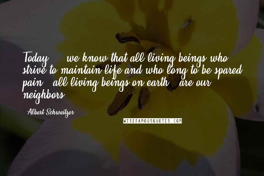 Albert Schweitzer Quotes: Today ... we know that all living beings who strive to maintain life and who long to be spared pain - all living beings on earth - are our neighbors.